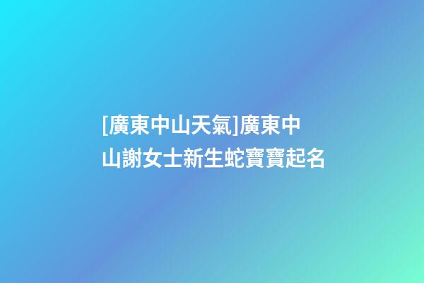 [廣東中山天氣]廣東中山謝女士新生蛇寶寶起名-第1張-公司起名-玄機(jī)派